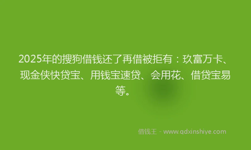 2025年的搜狗借钱还了再借被拒有：玖富万卡、现金侠快贷宝、用钱宝速贷、会用花、借贷宝易等。