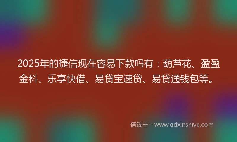 2025年的捷信现在容易下款吗有：葫芦花、盈盈金科、乐享快借、易贷宝速贷、易贷通钱包等。