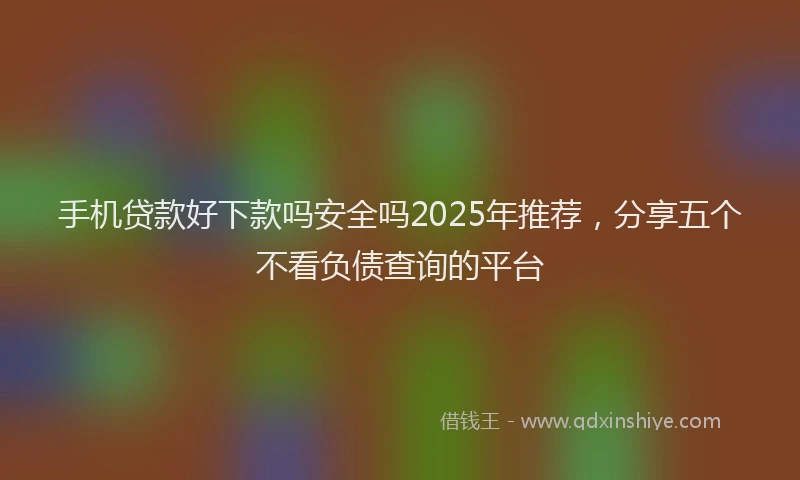 手机贷款好下款吗安全吗2025年推荐，分享五个不看负债查询的平台