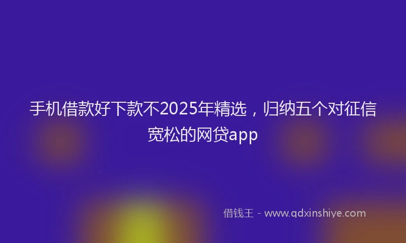 手机借款好下款不2025年精选，归纳五个对征信宽松的网贷app