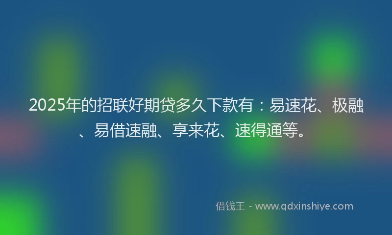 2025年的招联好期贷多久下款有：易速花、极融、易借速融、享来花、速得通等。