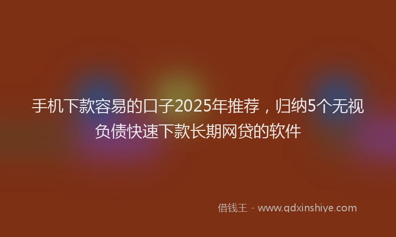 手机下款容易的口子2025年推荐，归纳5个无视负债快速下款长期网贷的软件