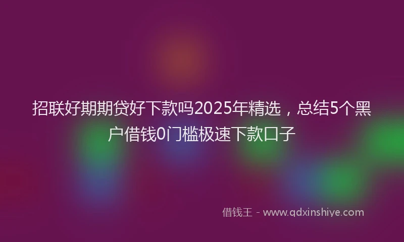 招联好期期贷好下款吗2025年精选，总结5个黑户借钱0门槛极速下款口子