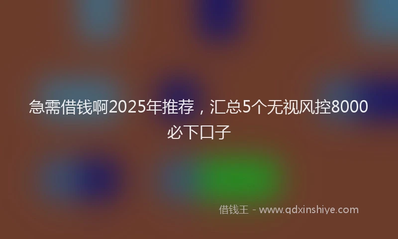急需借钱啊2025年推荐，汇总5个无视风控8000必下口子