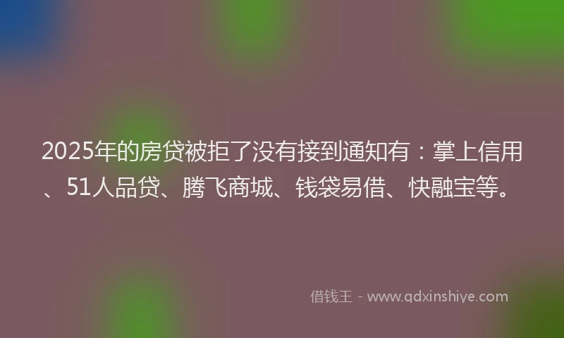 2025年的房贷被拒了没有接到通知有：掌上信用、51人品贷、腾飞商城、钱袋易借、快融宝等。