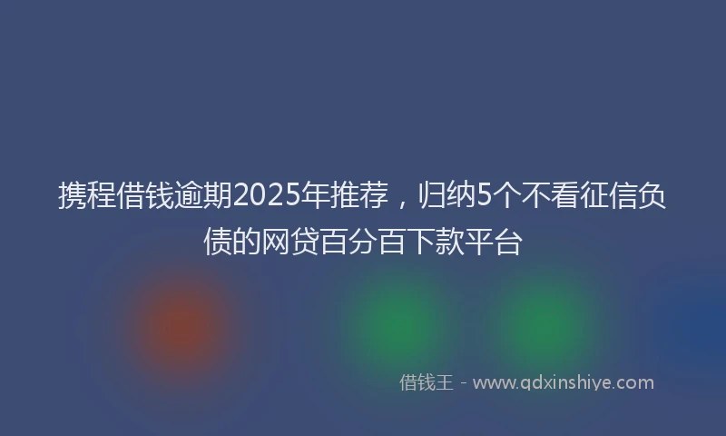 携程借钱逾期2025年推荐，归纳5个不看征信负债的网贷百分百下款平台