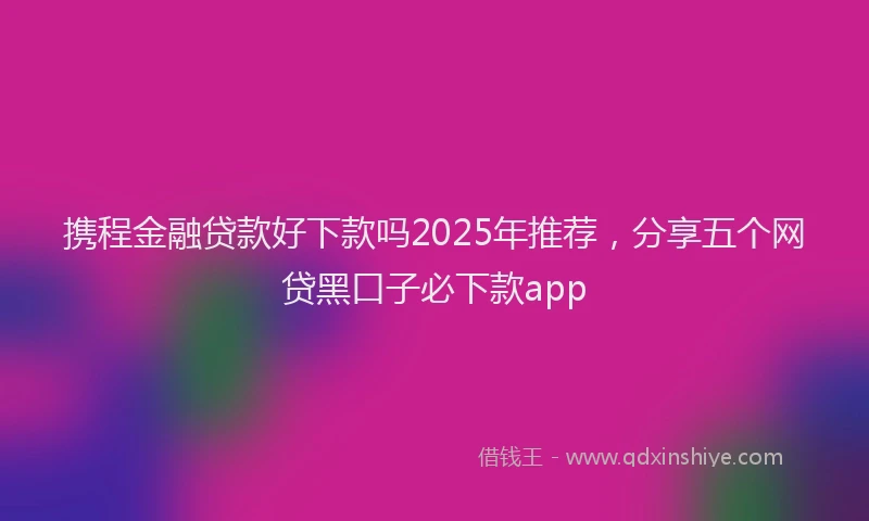 携程金融贷款好下款吗2025年推荐，分享五个网贷黑口子必下款app