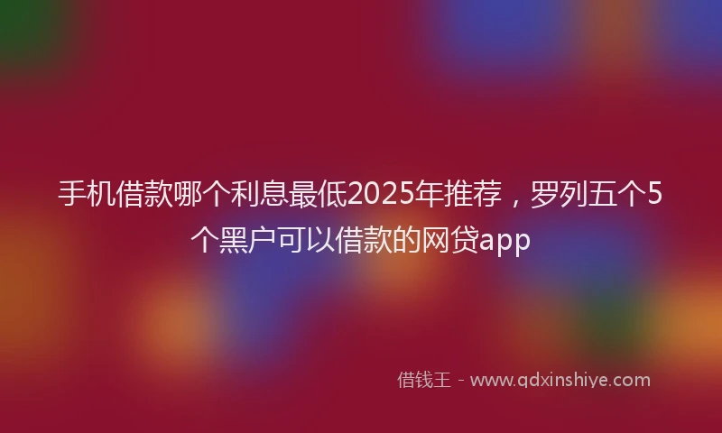 手机借款哪个利息最低2025年推荐，罗列五个5个黑户可以借款的网贷app