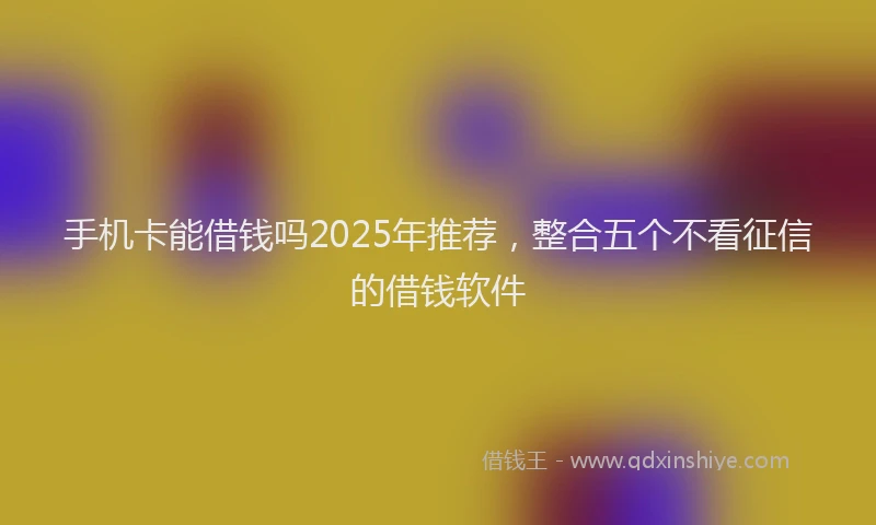 手机卡能借钱吗2025年推荐，整合五个不看征信的借钱软件