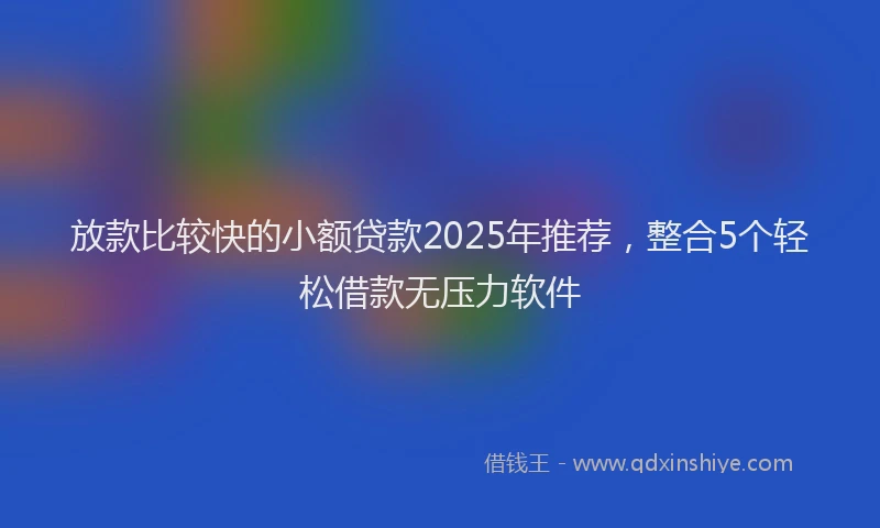 放款比较快的小额贷款2025年推荐，整合5个轻松借款无压力软件
