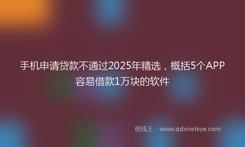 手机申请贷款不通过2025年精选，概括5个APP容易借款1万块的软件