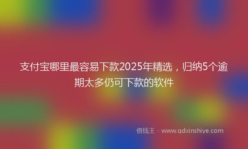 支付宝哪里最容易下款2025年精选，归纳5个逾期太多仍可下款的软件