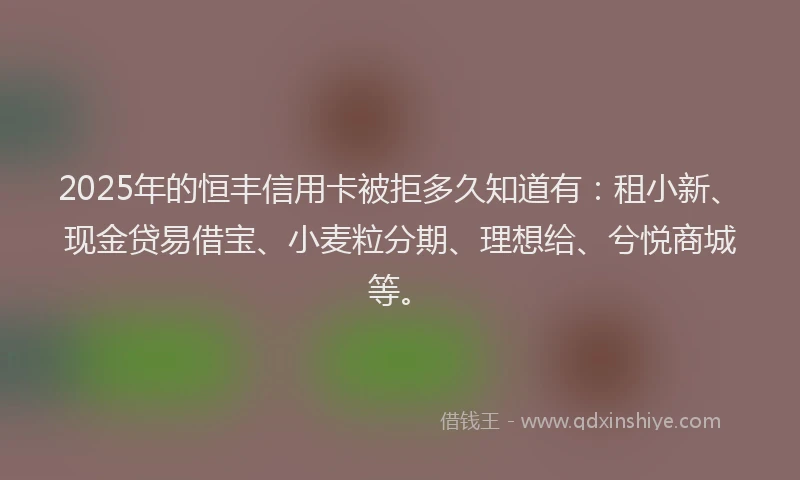 2025年的恒丰信用卡被拒多久知道有：租小新、现金贷易借宝、小麦粒分期、理想给、兮悦商城等。