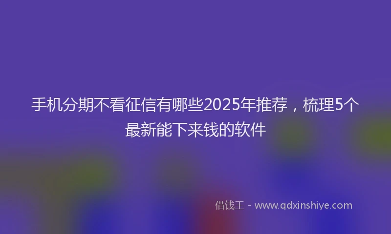 手机分期不看征信有哪些2025年推荐，梳理5个最新能下来钱的软件