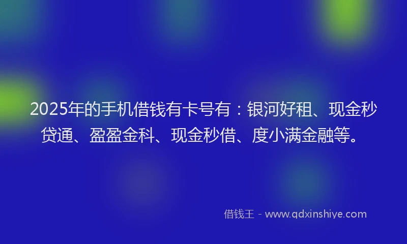 2025年的手机借钱有卡号有：银河好租、现金秒贷通、盈盈金科、现金秒借、度小满金融等。