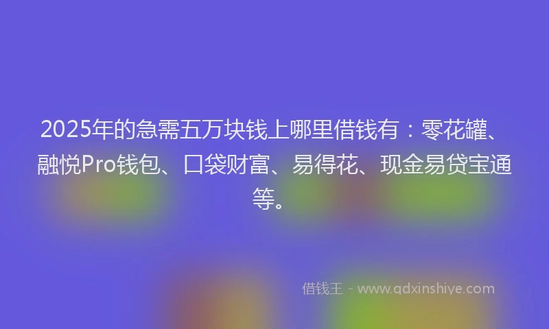 2025年的急需五万块钱上哪里借钱有：零花罐、融悦Pro钱包、口袋财富、易得花、现金易贷宝通等。