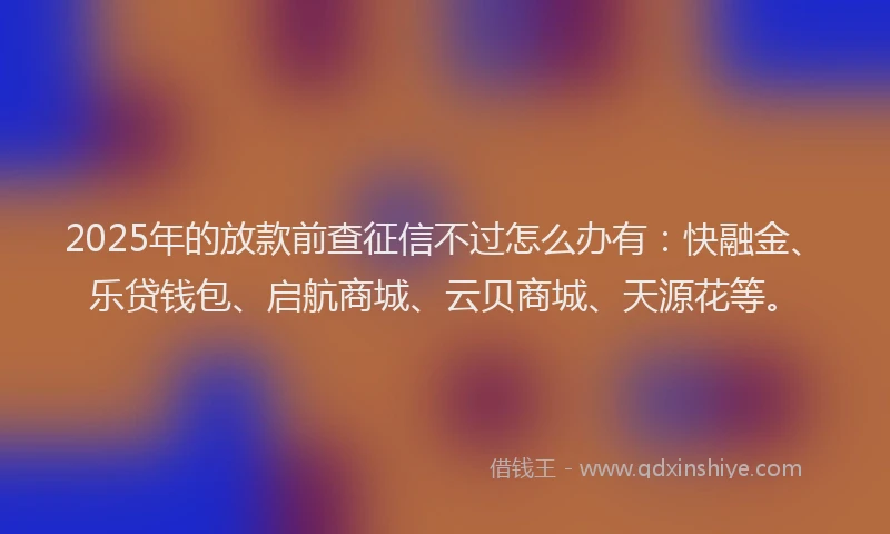 2025年的放款前查征信不过怎么办有：快融金、乐贷钱包、启航商城、云贝商城、天源花等。