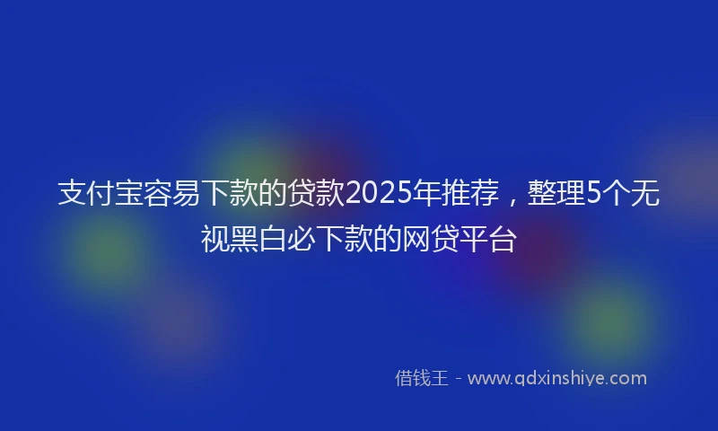 支付宝容易下款的贷款2025年推荐，整理5个无视黑白必下款的网贷平台