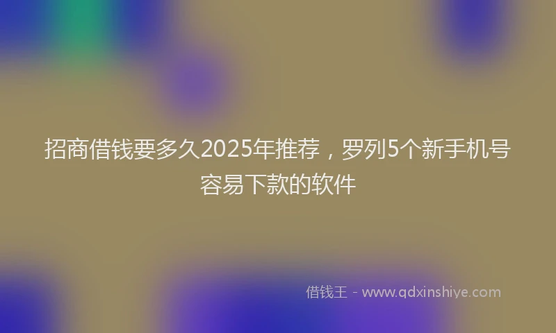 招商借钱要多久2025年推荐，罗列5个新手机号容易下款的软件
