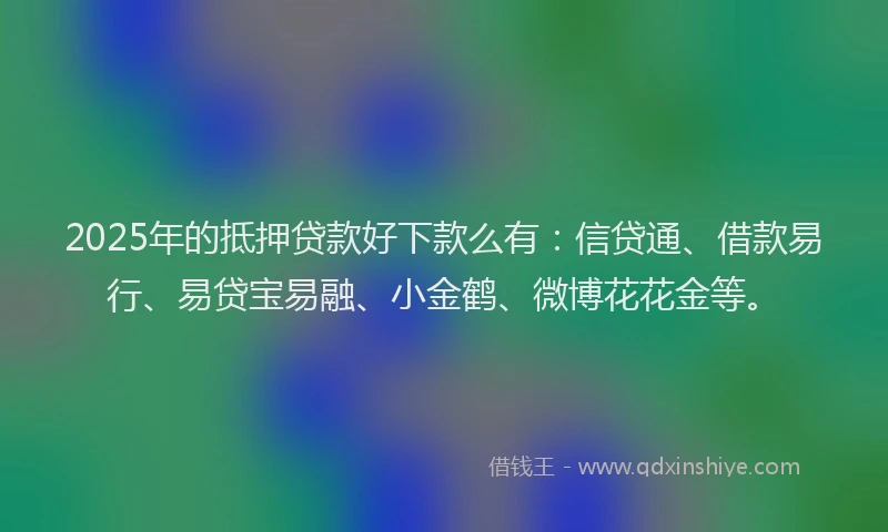 2025年的抵押贷款好下款么有：信贷通、借款易行、易贷宝易融、小金鹤、微博花花金等。