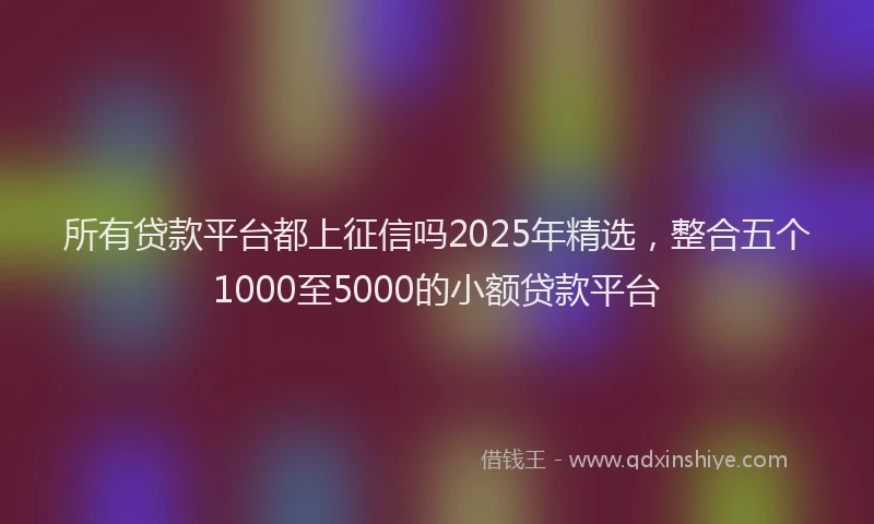 所有贷款平台都上征信吗2025年精选，整合五个1000至5000的小额贷款平台