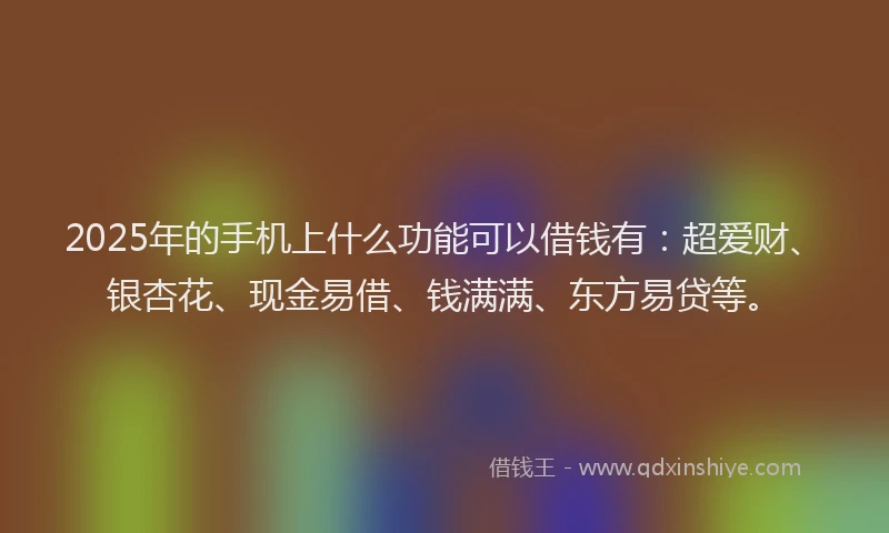 2025年的手机上什么功能可以借钱有：超爱财、银杏花、现金易借、钱满满、东方易贷等。