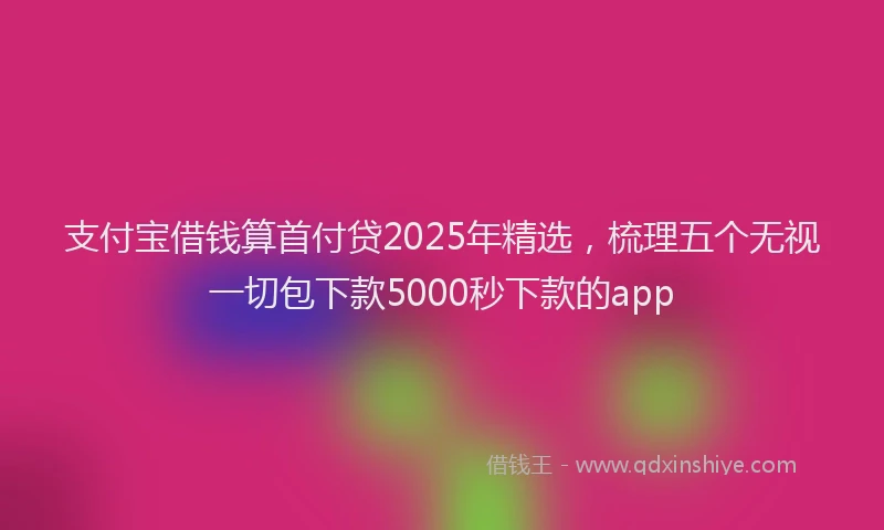 支付宝借钱算首付贷2025年精选，梳理五个无视一切包下款5000秒下款的app