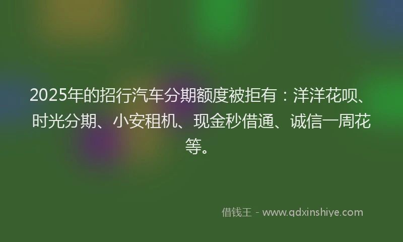 2025年的招行汽车分期额度被拒有：洋洋花呗、时光分期、小安租机、现金秒借通、诚信一周花等。