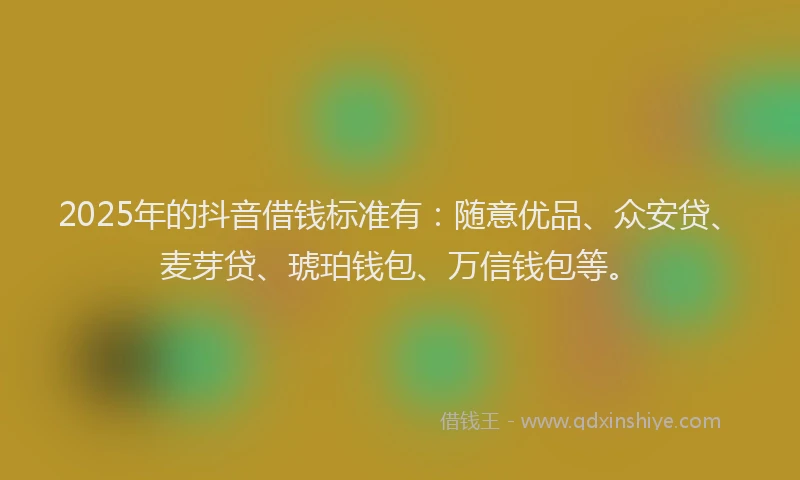 2025年的抖音借钱标准有：随意优品、众安贷、麦芽贷、琥珀钱包、万信钱包等。