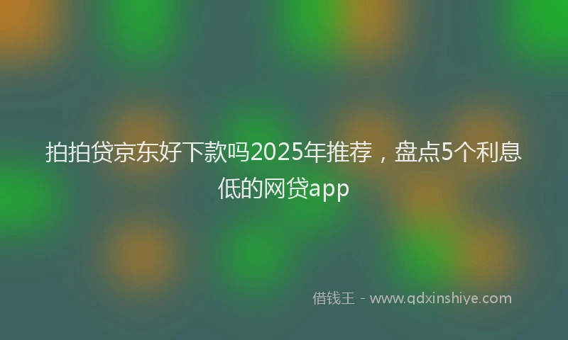 拍拍贷京东好下款吗2025年推荐，盘点5个利息低的网贷app