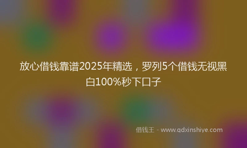 放心借钱靠谱2025年精选，罗列5个借钱无视黑白100%秒下口子