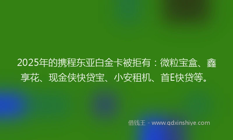 2025年的携程东亚白金卡被拒有：微粒宝盒、鑫享花、现金侠快贷宝、小安租机、首E快贷等。