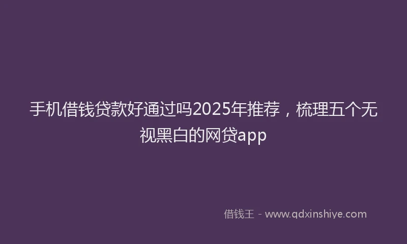 手机借钱贷款好通过吗2025年推荐，梳理五个无视黑白的网贷app