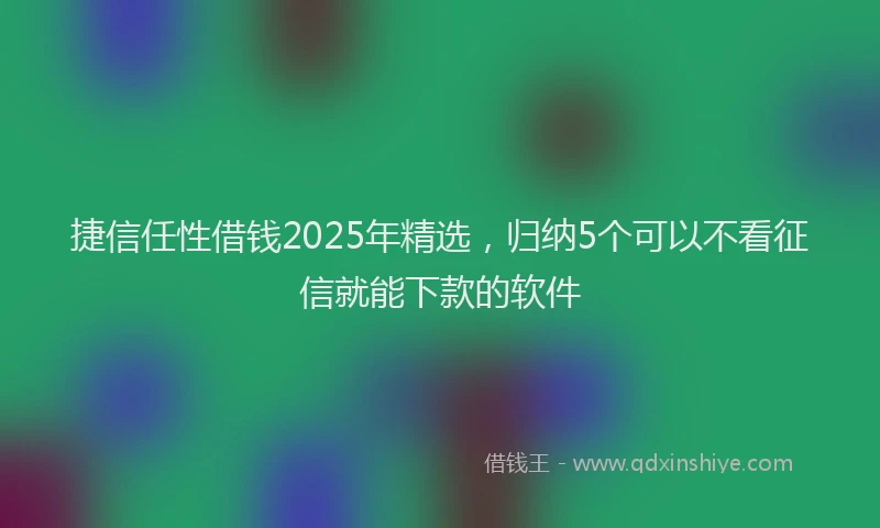 捷信任性借钱2025年精选，归纳5个可以不看征信就能下款的软件