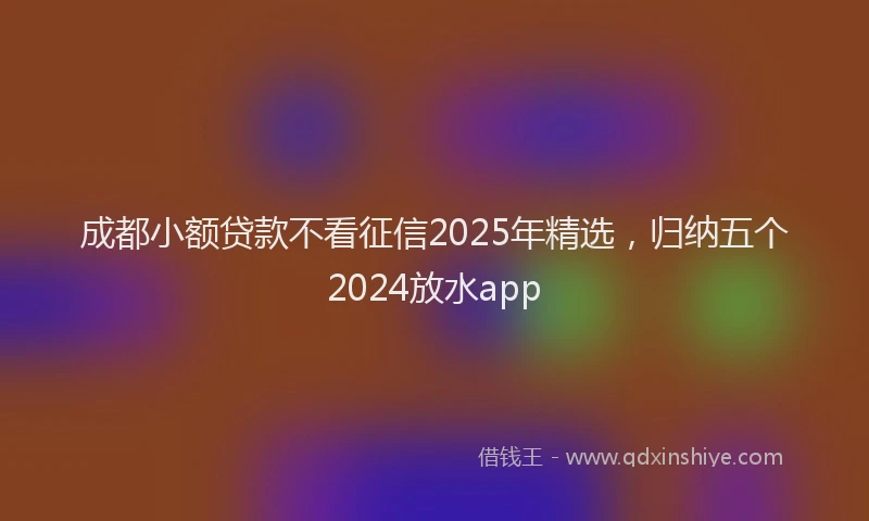成都小额贷款不看征信2025年精选，归纳五个2024放水app