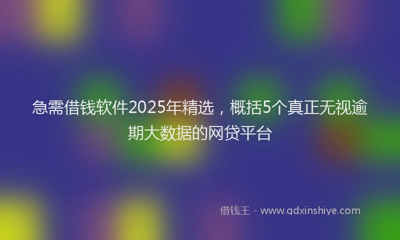 急需借钱软件2025年精选，概括5个真正无视逾期大数据的网贷平台