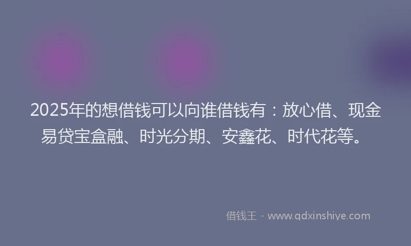 2025年的想借钱可以向谁借钱有：放心借、现金易贷宝盒融、时光分期、安鑫花、时代花等。