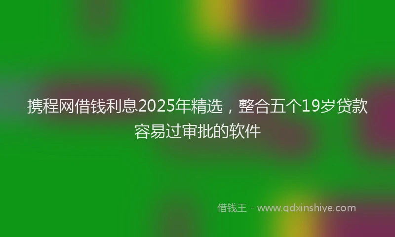 携程网借钱利息2025年精选，整合五个19岁贷款容易过审批的软件