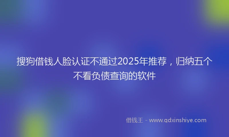 搜狗借钱人脸认证不通过2025年推荐，归纳五个不看负债查询的软件