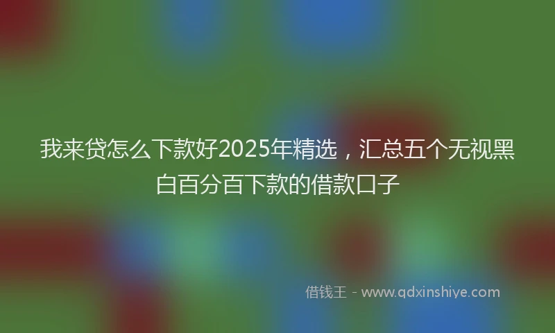 我来贷怎么下款好2025年精选，汇总五个无视黑白百分百下款的借款口子