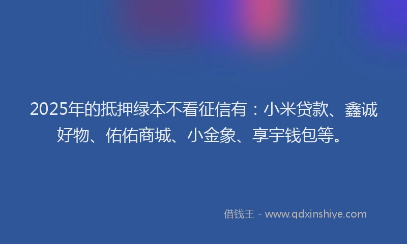 2025年的抵押绿本不看征信有：小米贷款、鑫诚好物、佑佑商城、小金象、享宇钱包等。