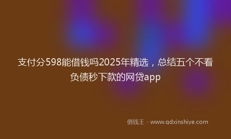 支付分598能借钱吗2025年精选，总结五个不看负债秒下款的网贷app
