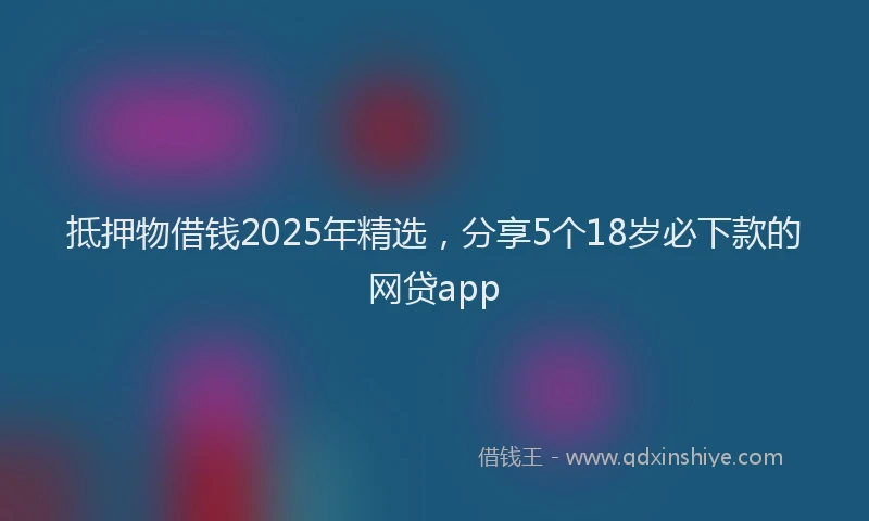 抵押物借钱2025年精选，分享5个18岁必下款的网贷app