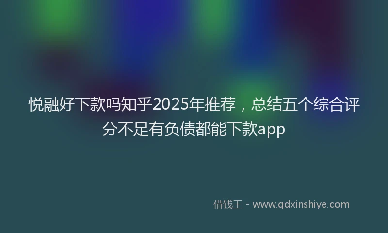 悦融好下款吗知乎2025年推荐，总结五个综合评分不足有负债都能下款app