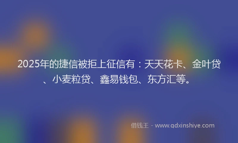 2025年的捷信被拒上征信有：天天花卡、金叶贷、小麦粒贷、鑫易钱包、东方汇等。