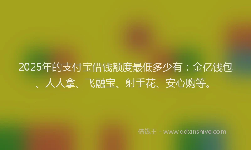 2025年的支付宝借钱额度最低多少有：金亿钱包、人人拿、飞融宝、射手花、安心购等。