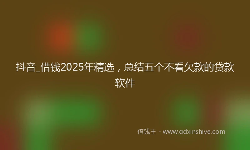 抖音_借钱2025年精选，总结五个不看欠款的贷款软件