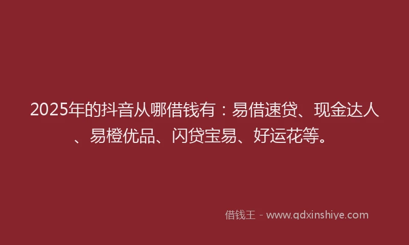 2025年的抖音从哪借钱有：易借速贷、现金达人、易橙优品、闪贷宝易、好运花等。
