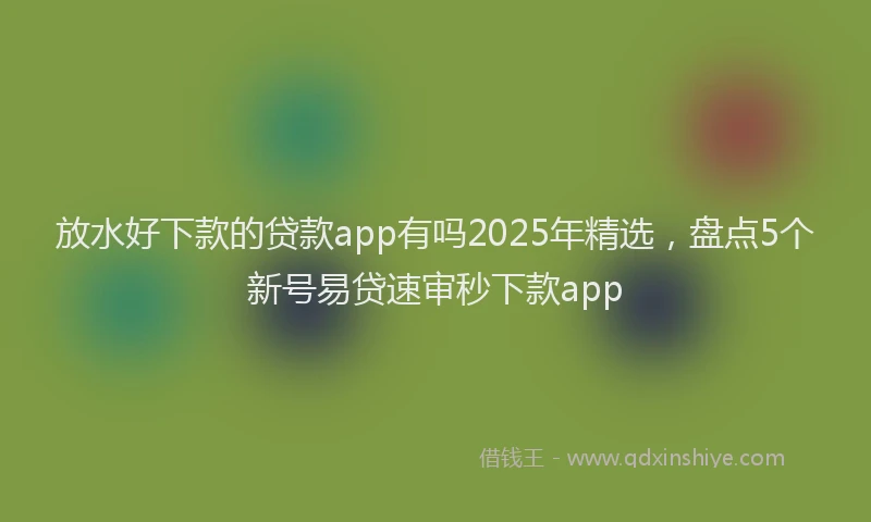 放水好下款的贷款app有吗2025年精选，盘点5个新号易贷速审秒下款app
