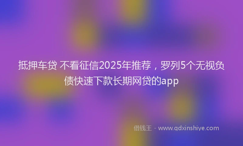 抵押车贷 不看征信2025年推荐，罗列5个无视负债快速下款长期网贷的app